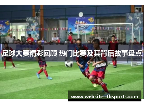 足球大赛精彩回顾 热门比赛及其背后故事盘点 足球大赛精彩回顾 热门比赛及其背后故事盘点