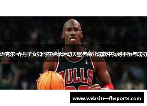 迈克尔·乔丹子女如何在继承运动天赋与商业成就中找到平衡与成功 迈克尔·乔丹子女如何在继承运动天赋与商业成就中找到平衡与成功