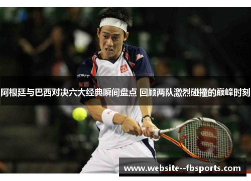 阿根廷与巴西对决六大经典瞬间盘点 回顾两队激烈碰撞的巅峰时刻